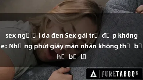 sex người da đen Sex gái trẻ đẹp không che: Những phút giây mãn nhãn không thể bỏ lỡ