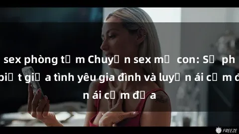 sex phòng tắm Chuyện sex mẹ con: Sự phân biệt giữa tình yêu gia đình và luyến ái cấm địa
