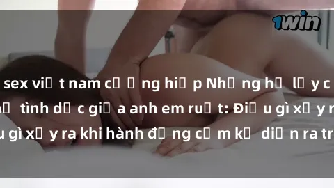 sex việt nam cưỡng hiếp Những hệ lụy của việc có quan hệ tình dục giữa anh em ruột: Điều gì xảy ra khi hành động cấm kỵ diễn ra trong gia đình?