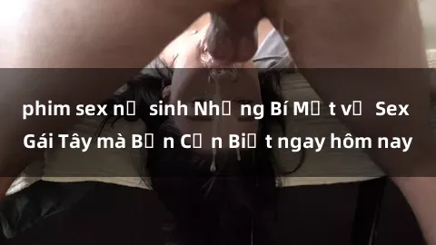 phim sex nữ sinh Những Bí Mật về Sex Gái Tây mà Bạn Cần Biết ngay hôm nay