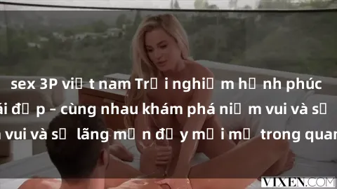 sex 3P việt nam Trải nghiệm hạnh phúc khi làm tình với gái đẹp – cùng nhau khám phá niềm vui và sự lãng mạn đầy mới mẻ trong quan hệ của bạn.
