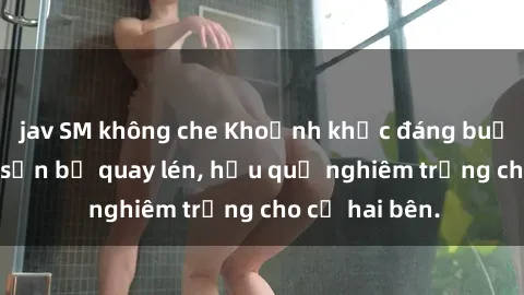 jav SM không che Khoảnh khắc đáng buồn: Sex khách sạn bị quay lén, hậu quả nghiêm trọng cho cả hai bên.
