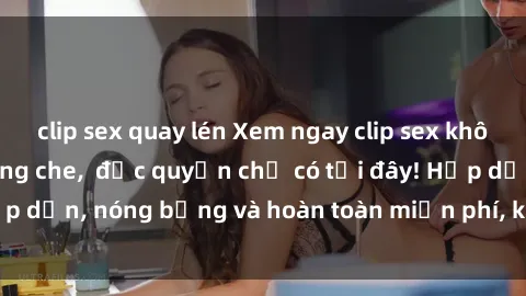 clip sex quay lén Xem ngay clip sex không che cực hot, không che,  độc quyền chỉ có tại đây! Hấp dẫn, nóng bỏng và hoàn toàn miễn phí, không thể bỏ qua!
