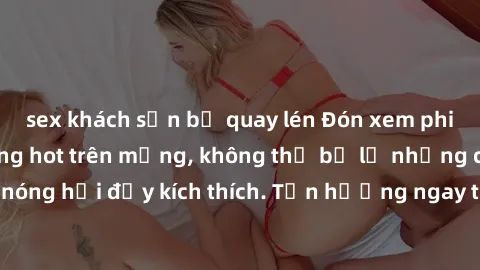 sex khách sạn bị quay lén Đón xem phim sex mới nhất đang hot trên mạng, không thể bỏ lỡ những cảnh nóng hổi đầy kích thích. Tận hưởng ngay trước khi bị xoá chóng mặt!
