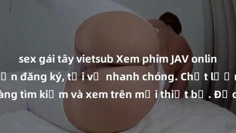 sex gái tây vietsub Xem phim JAV online miễn phí không cần đăng ký, tải về nhanh chóng. Chất lượng HD, dễ dàng tìm kiếm và xem trên mọi thiết bị. Đặc biệt, không quảng cáo làm phiền.