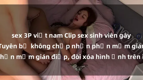 sex 3P việt nam Clip sex sinh viên gây sốt mạng xã hội: Tuyên bố không chấp nhận phần mềm gián điệp, đòi xóa hình ảnh trên internet