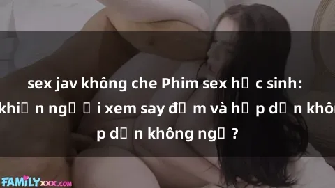 sex jav không che Phim sex học sinh: Điều gì khiến người xem say đắm và hấp dẫn không ngờ?