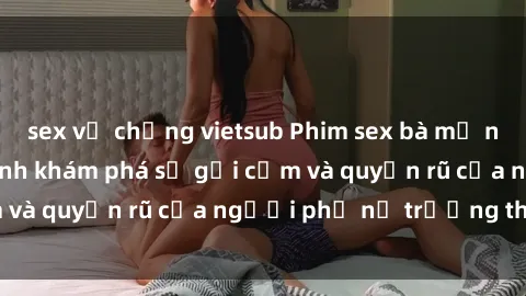 sex vợ chồng vietsub Phim sex bà mẹ nóng bỏng: Hành trình khám phá sự gợi cảm và quyến rũ của người phụ nữ trưởng thành.