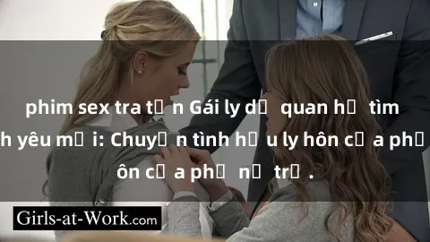 phim sex tra tấn Gái ly dị quan hệ tìm kiếm tình yêu mới: Chuyện tình hậu ly hôn của phụ nữ trẻ.