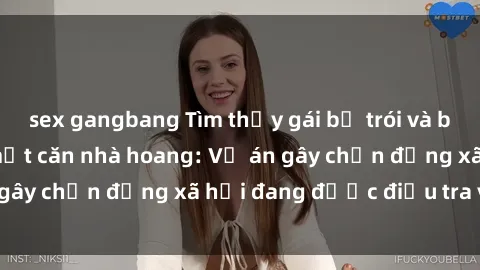 sex gangbang Tìm thấy gái bị trói và bị hiếp dâm trong một căn nhà hoang: Vụ án gây chấn động xã hội đang được điều tra vào.