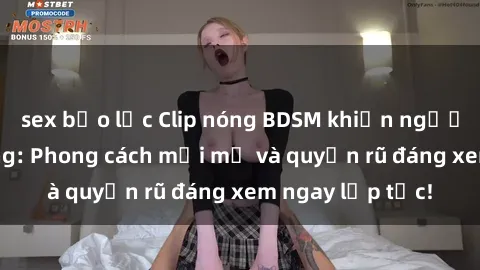sex bạo lực Clip nóng BDSM khiến người xem phát cuồng: Phong cách mới mẻ và quyến rũ đáng xem ngay lập tức!