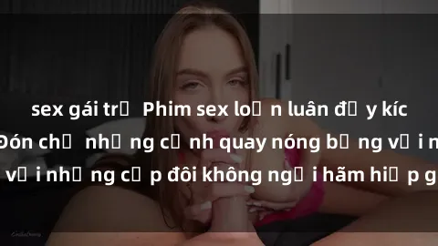 sex gái trẻ Phim sex loạn luân đầy kích thích không che - Đón chờ những cảnh quay nóng bỏng với những cặp đôi không ngại hãm hiếp gia đình trong lòng