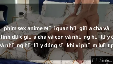 phim sex anime Mối quan hệ giữa cha và con: Sự thật về tình dục giữa cha và con và những hệ lụy đáng sợ khi vi phạm luật pháp.