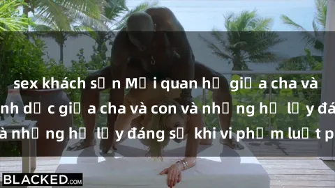 sex khách sạn Mối quan hệ giữa cha và con: Sự thật về tình dục giữa cha và con và những hệ lụy đáng sợ khi vi phạm luật pháp.