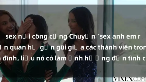 sex nơi công cộng Chuyện `sex anh em ruột` - Đề cập đến quan hệ gần gũi giữa các thành viên trong gia đình, liệu nó có làm ảnh hưởng đến tình cảm gia đình hay không?