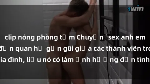clip nóng phòng tắm Chuyện `sex anh em ruột` - Đề cập đến quan hệ gần gũi giữa các thành viên trong gia đình, liệu nó có làm ảnh hưởng đến tình cảm gia đình hay không?