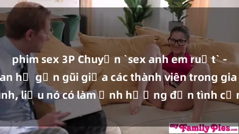 phim sex 3P Chuyện `sex anh em ruột` - Đề cập đến quan hệ gần gũi giữa các thành viên trong gia đình, liệu nó có làm ảnh hưởng đến tình cảm gia đình hay không?
