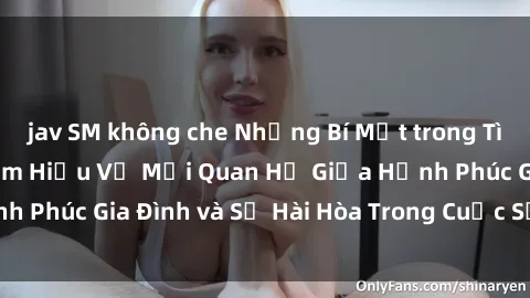 jav SM không che Những Bí Mật trong Tình Dục Gia Đình: Tìm Hiểu Về Mối Quan Hệ Giữa Hạnh Phúc Gia Đình và Sự Hài Hòa Trong Cuộc Sống Tình Dục