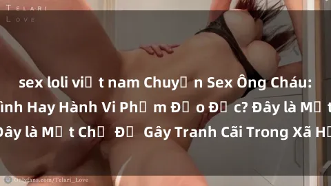 sex loli việt nam Chuyện Sex Ông Cháu: Mối Quan Hệ Gia Đình Hay Hành Vi Phạm Đạo Đức? Đây là Một Chủ Đề Gây Tranh Cãi Trong Xã Hội Hiện Nay.
