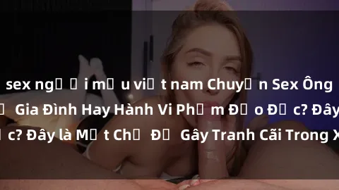 sex người mẫu việt nam Chuyện Sex Ông Cháu: Mối Quan Hệ Gia Đình Hay Hành Vi Phạm Đạo Đức? Đây là Một Chủ Đề Gây Tranh Cãi Trong Xã Hội Hiện Nay.