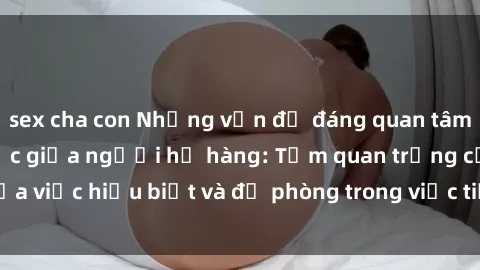 sex cha con Những vấn đề đáng quan tâm về quan hệ tình dục giữa người họ hàng: Tầm quan trọng của việc hiểu biết và đề phòng trong việc tiếp xúc trong gia đình.