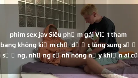 phim sex jav Siêu phẩm gái Việt tham gia trong buổi gangbang không kiềm chế được lòng sung sướng, những cảnh nóng nảy khiến ai cũng phải mãn nhãn