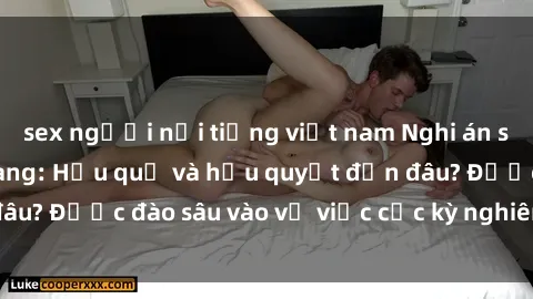 sex người nổi tiếng việt nam Nghi án sex nhân viên nhà hàng: Hậu quả và hậu quyết đến đâu? Được đào sâu vào vụ việc cực kỳ nghiêm trọng này.