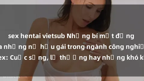 sex hentai vietsub Những bí mật đằng sau cuộc sống của những nữ hầu gái trong ngành công nghiệp sex: Cuộc sống, lẽ thường hay những khó khăn mà họ phải đối mặt.
