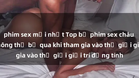 phim sex mới nhất Top bộ phim sex châu âu nổi tiếng không thể bỏ qua khi tham gia vào thế giới giải trí đồng tính