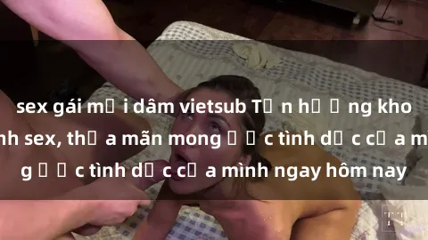sex gái mại dâm vietsub Tận hưởng khoái cảm với gái xinh sex, thỏa mãn mong ước tình dục của mình ngay hôm nay