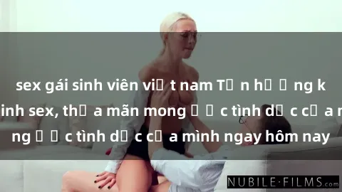 sex gái sinh viên việt nam Tận hưởng khoái cảm với gái xinh sex, thỏa mãn mong ước tình dục của mình ngay hôm nay