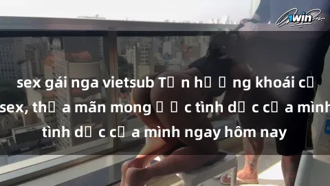 sex gái nga vietsub Tận hưởng khoái cảm với gái xinh sex, thỏa mãn mong ước tình dục của mình ngay hôm nay