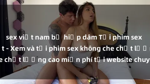 sex việt nam bị hiếp dâm Tải phim sex mới nhất hot nhất - Xem và tải phim sex không che chất lượng cao miễn phí tại website chuyên nghiệp.