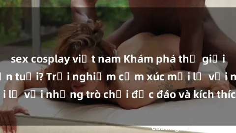 sex cosplay việt nam Khám phá thế giới sex trực tuyến: Hơn tuổi? Trải nghiệm cảm xúc mới lạ với những trò chơi độc đáo và kích thích người lớn