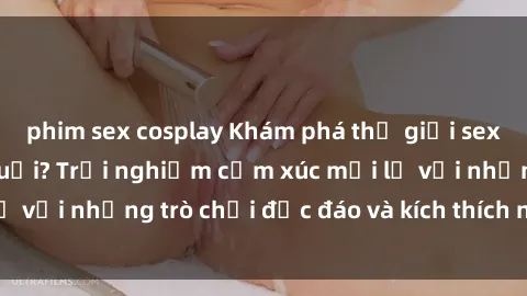 phim sex cosplay Khám phá thế giới sex trực tuyến: Hơn tuổi? Trải nghiệm cảm xúc mới lạ với những trò chơi độc đáo và kích thích người lớn