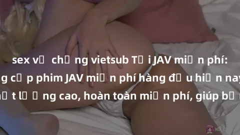 sex vợ chồng vietsub Tải JAV miễn phí: Các trang web cung cấp phim JAV miễn phí hàng đầu hiện nay. Các tác phẩm chất lượng cao, hoàn toàn miễn phí, giúp bạn thỏa mãn niềm đam mê mà không tốn kém.