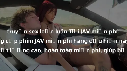 truyện sex loạn luân Tải JAV miễn phí: Các trang web cung cấp phim JAV miễn phí hàng đầu hiện nay. Các tác phẩm chất lượng cao, hoàn toàn miễn phí, giúp bạn thỏa mãn niềm đam mê mà không tốn kém.