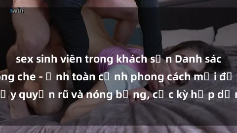 sex sinh viên trong khách sạn Danh sách sex Việt Nam không che - Ảnh toàn cảnh phong cách mới đầy quyến rũ và nóng bỏng, cực kỳ hấp dẫn, không thể bỏ qua!