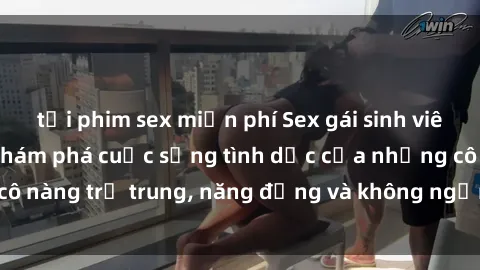 tải phim sex miễn phí Sex gái sinh viên hot nhất: Cùng khám phá cuộc sống tình dục của những cô nàng trẻ trung, năng động và không ngần ngại thử nghiệm!