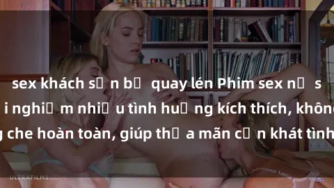sex khách sạn bị quay lén Phim sex nữ sinh mới nhất: Trải nghiệm nhiều tình huống kích thích, không che hoàn toàn, giúp thỏa mãn cơn khát tình dục của các bạn trẻ