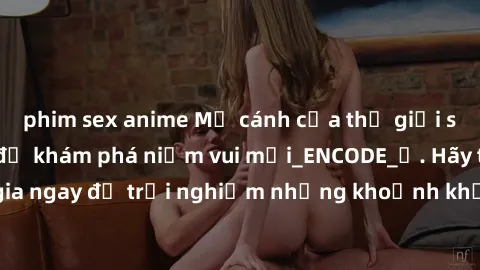 phim sex anime Mở cánh cửa thế giới sex MILF Việt Nam để khám phá niềm vui mới_ENCODE_. Hãy tham gia ngay để trải nghiệm những khoảnh khắc đầy kích thích và đam mê.
