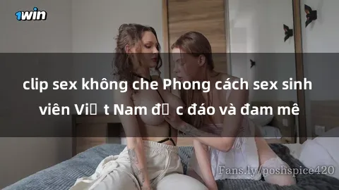 clip sex không che Phong cách sex sinh viên Việt Nam độc đáo và đam mê